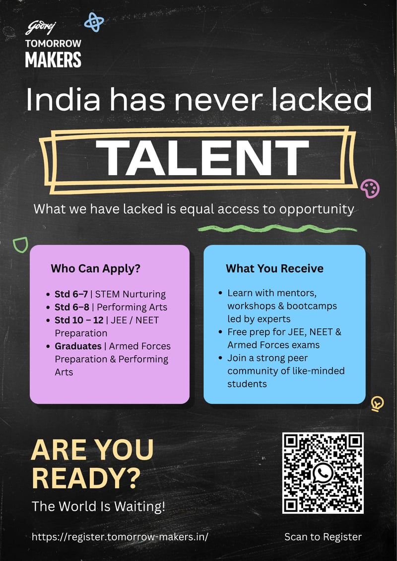 Godrej TOMORROW MAKERS India has never lacked TALENT What we have lacked is equal access to opportunity Who Can Apply? Std 6–7 | STEM Nurturing Std 6–8 | Performing Arts Std 10–12 | JEE / NEET Preparation Graduates | Armed Forces Preparation & Performing Arts  What You Receive Learn with mentors, workshops & bootcamps led by experts Free prep for JEE, NEET & Armed Forces exams Join a strong peer community of like-minded students  ARE YOU READY? The World Is Waiting! https://register.tomorrow-makers.in/ Scan to Register